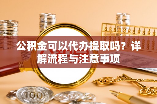 赫山公积金可以代办提取吗？详解流程与注意事项