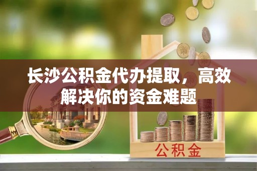 赫山长沙公积金代办提取，高效解决你的资金难题