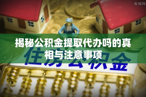 赫山揭秘公积金提取代办吗的真相与注意事项