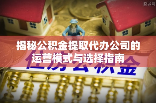 赫山揭秘公积金提取代办公司的运营模式与选择指南